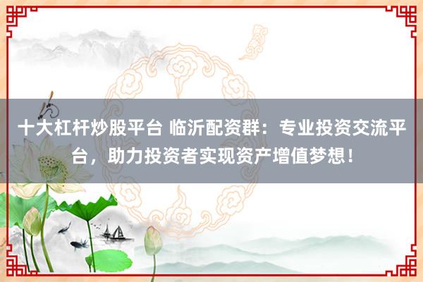 十大杠杆炒股平台 临沂配资群：专业投资交流平台，助力投资者实现资产增值梦想！