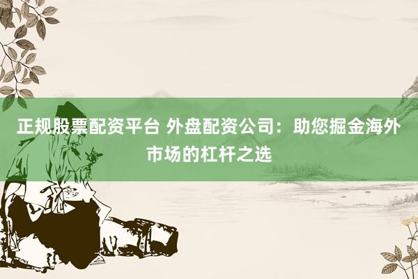 正规股票配资平台 外盘配资公司：助您掘金海外市场的杠杆之选