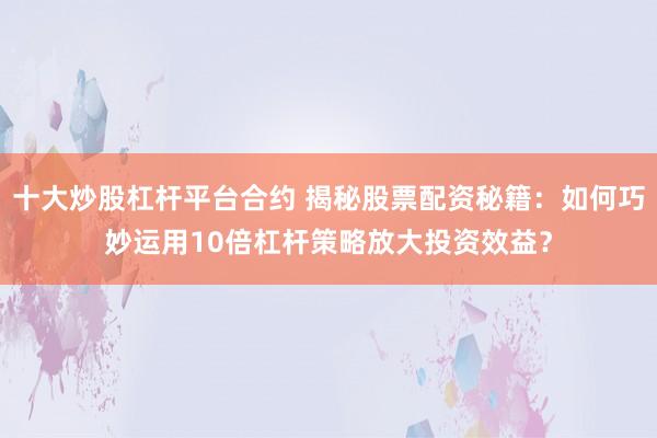 十大炒股杠杆平台合约 揭秘股票配资秘籍：如何巧妙运用10倍杠杆策略放大投资效益？