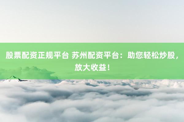 股票配资正规平台 苏州配资平台：助您轻松炒股，放大收益！