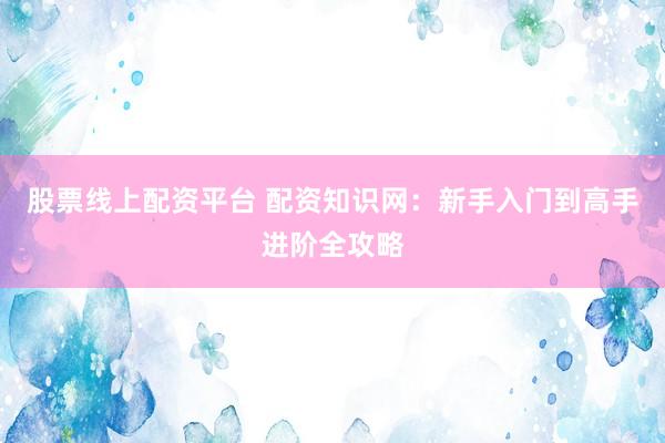 股票线上配资平台 配资知识网：新手入门到高手进阶全攻略