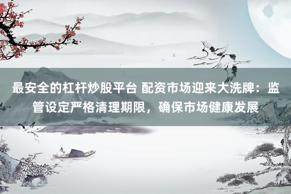 最安全的杠杆炒股平台 配资市场迎来大洗牌：监管设定严格清理期限，确保市场健康发展