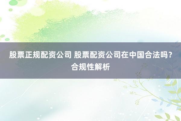 股票正规配资公司 股票配资公司在中国合法吗？合规性解析