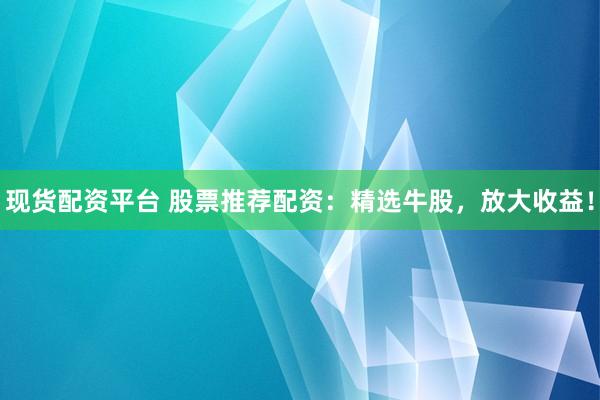 现货配资平台 股票推荐配资：精选牛股，放大收益！