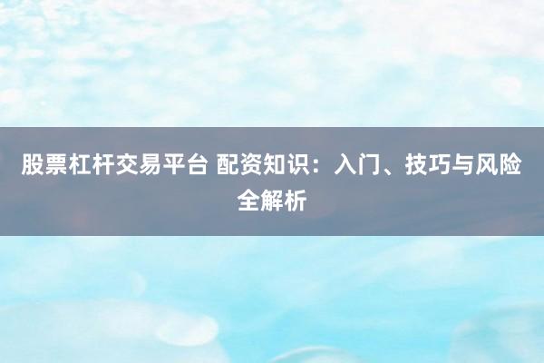 股票杠杆交易平台 配资知识：入门、技巧与风险全解析