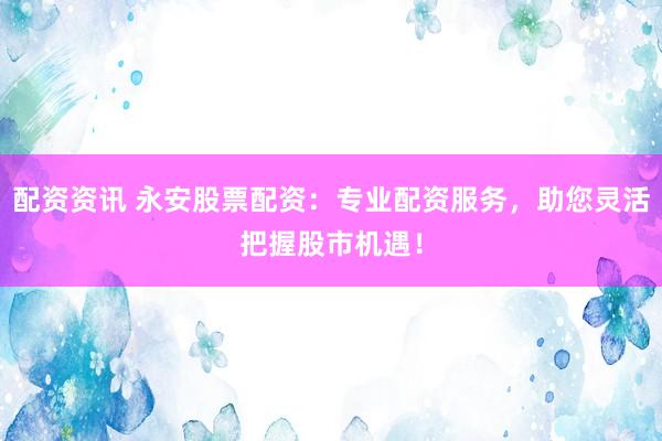 配资资讯 永安股票配资：专业配资服务，助您灵活把握股市机遇！