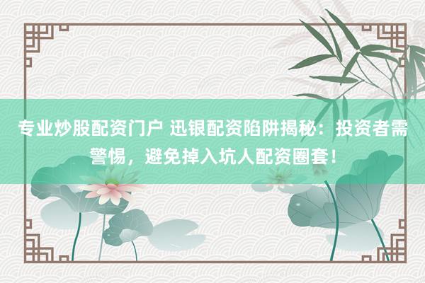 专业炒股配资门户 迅银配资陷阱揭秘：投资者需警惕，避免掉入坑人配资圈套！