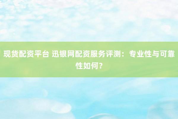 现货配资平台 迅银网配资服务评测：专业性与可靠性如何？
