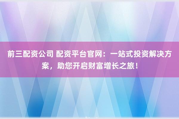 前三配资公司 配资平台官网：一站式投资解决方案，助您开启财富增长之旅！