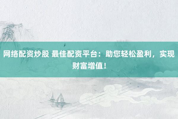 网络配资炒股 最佳配资平台：助您轻松盈利，实现财富增值！