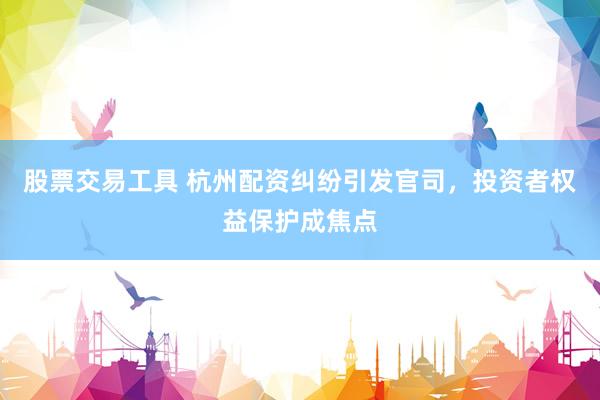 股票交易工具 杭州配资纠纷引发官司，投资者权益保护成焦点