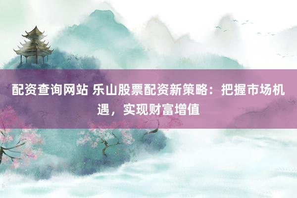 配资查询网站 乐山股票配资新策略：把握市场机遇，实现财富增值
