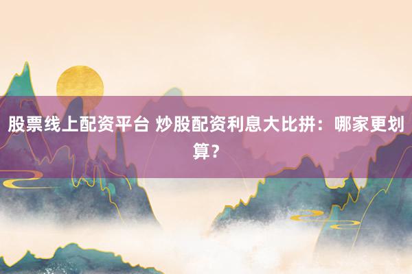 股票线上配资平台 炒股配资利息大比拼：哪家更划算？