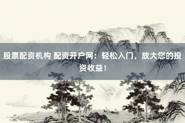 股票配资机构 配资开户网：轻松入门，放大您的投资收益！