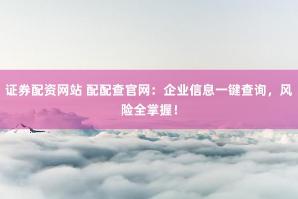 证券配资网站 配配查官网：企业信息一键查询，风险全掌握！