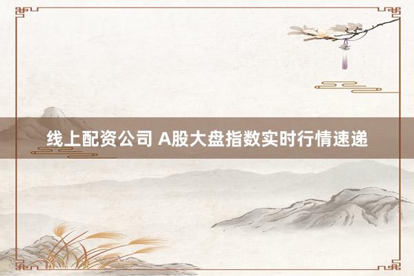 线上配资公司 A股大盘指数实时行情速递