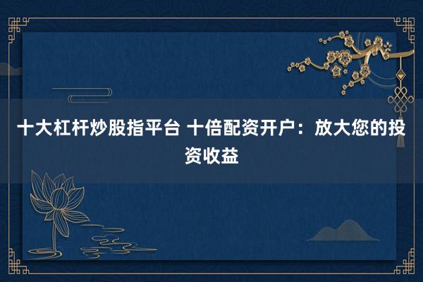 十大杠杆炒股指平台 十倍配资开户：放大您的投资收益