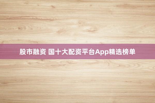 股市融资 国十大配资平台App精选榜单