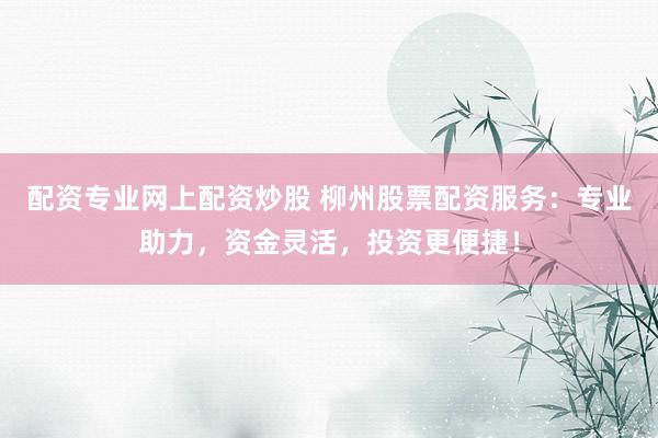 配资专业网上配资炒股 柳州股票配资服务：专业助力，资金灵活，投资更便捷！