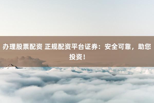 办理股票配资 正规配资平台证券:安全可靠,助您投资!