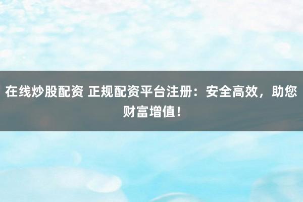 在线炒股配资 正规配资平台注册:安全高效,助您财富增值!