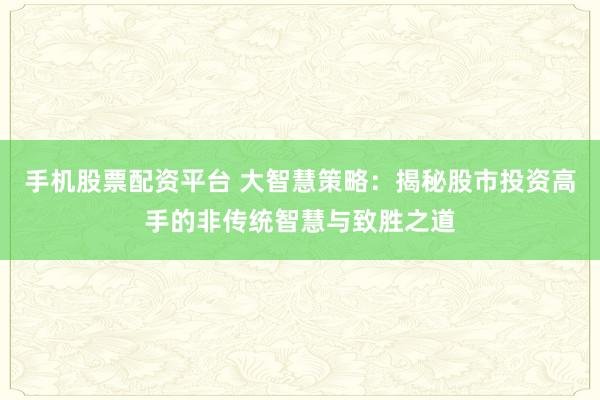 手机股票配资平台 大智慧策略:揭秘股市投资高手的非传统智慧与致胜之道