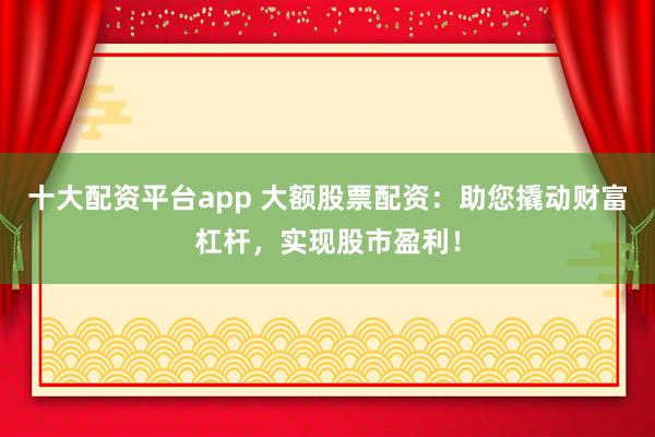 十大配资平台app 大额股票配资:助您撬动财富杠杆,实现股市盈利!