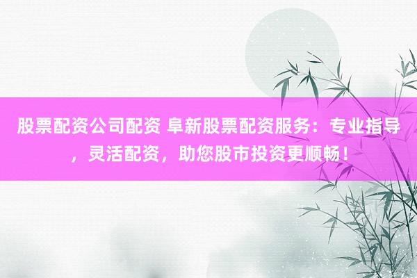 股票配资公司配资 阜新股票配资服务：专业指导，灵活配资，助您股市投资更顺畅！