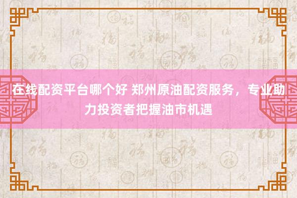 在线配资平台哪个好 郑州原油配资服务,专业助力投资者把握油市机遇