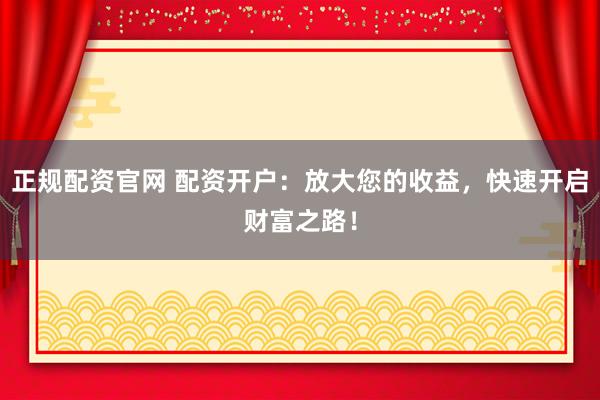 正规配资官网 配资开户：放大您的收益，快速开启财富之路！