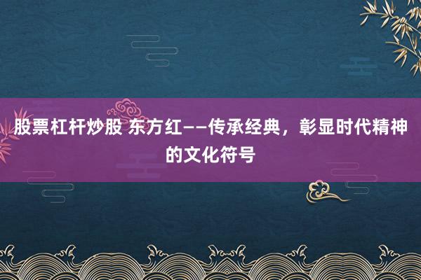 股票杠杆炒股 东方红——传承经典，彰显时代精神的文化符号
