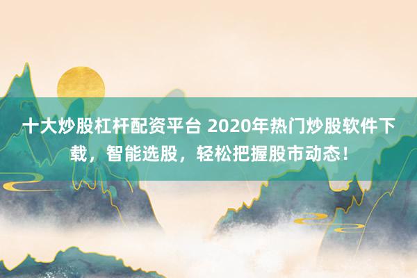 十大炒股杠杆配资平台 2020年热门炒股软件下载，智能选股，轻松把握股市动态！
