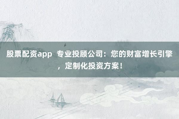 股票配资app  专业投顾公司：您的财富增长引擎，定制化投资方案！