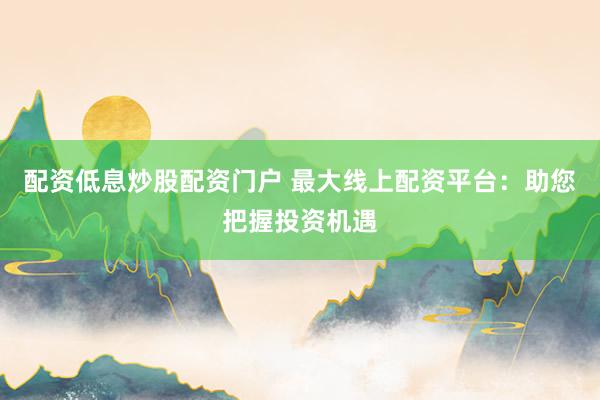 配资低息炒股配资门户 最大线上配资平台：助您把握投资机遇