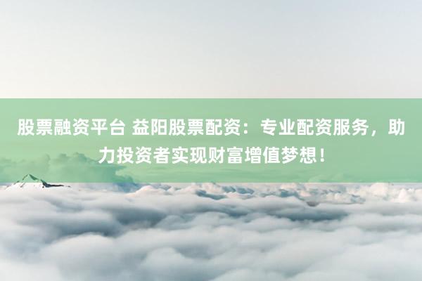股票融资平台 益阳股票配资:专业配资服务,助力投资者实现财富增值梦想!