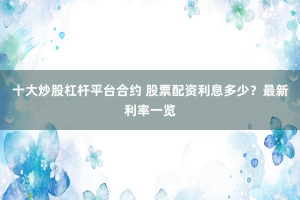 十大炒股杠杆平台合约 股票配资利息多少？最新利率一览