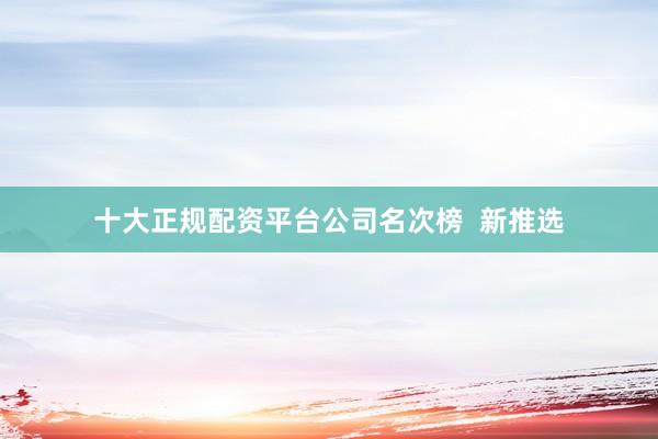 十大正规配资平台公司名次榜  新推选