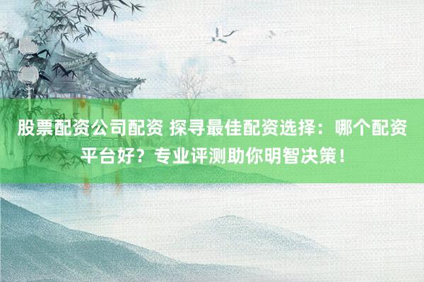 股票配资公司配资 探寻最佳配资选择：哪个配资平台好？专业评测助你明智决策！