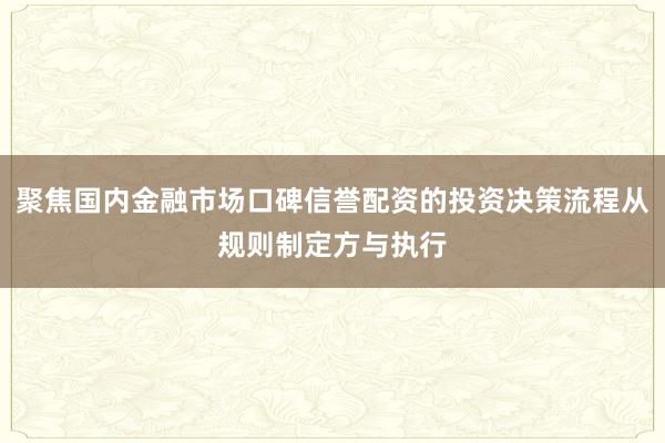 聚焦国内金融市场口碑信誉配资的投资决策流程从规则制定方与执行