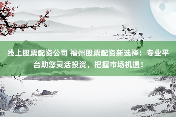 线上股票配资公司 福州股票配资新选择:专业平台助您灵活投资,把握市场机遇!