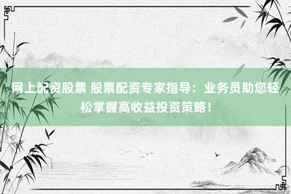 网上配资股票 股票配资专家指导：业务员助您轻松掌握高收益投资策略！
