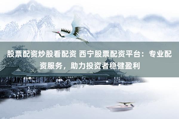 股票配资炒股看配资 西宁股票配资平台:专业配资服务,助力投资者稳健盈利