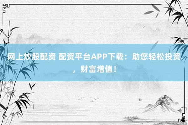 网上炒股配资 配资平台APP下载:助您轻松投资,财富增值!