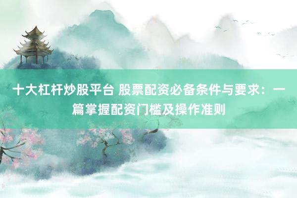 十大杠杆炒股平台 股票配资必备条件与要求:一篇掌握配资门槛及操作准则