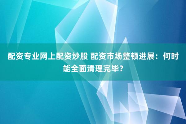 配资专业网上配资炒股 配资市场整顿进展:何时能全面清理完毕?