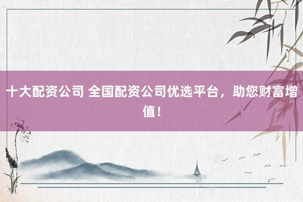 十大配资公司 全国配资公司优选平台，助您财富增值！
