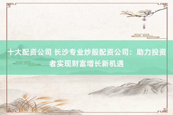 十大配资公司 长沙专业炒股配资公司：助力投资者实现财富增长新机遇