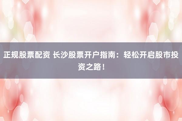正规股票配资 长沙股票开户指南：轻松开启股市投资之路！