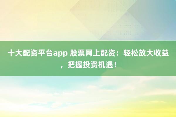 十大配资平台app 股票网上配资：轻松放大收益，把握投资机遇！