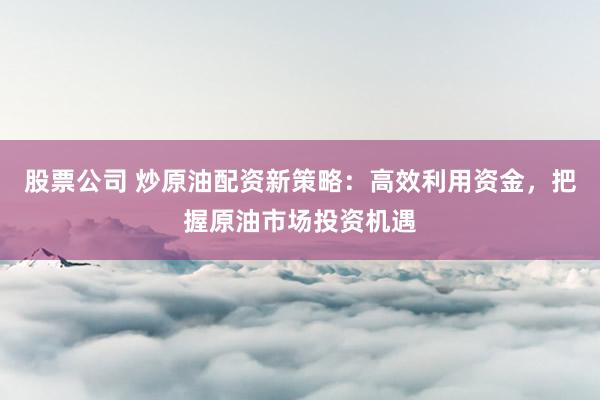 股票公司 炒原油配资新策略：高效利用资金，把握原油市场投资机遇